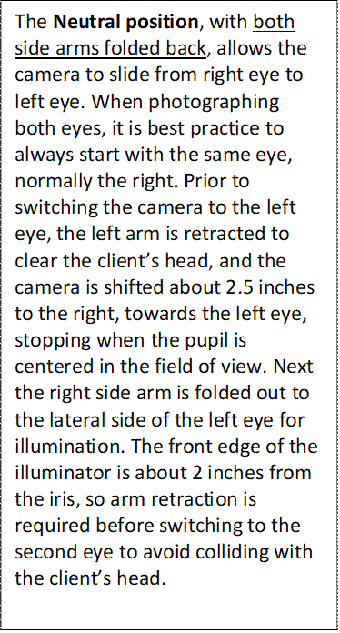 The Neutral position, with both side arms folded back, allows the camera to slide from right eye to left eye. When photographing both eyes, it is best practice to always start with the same eye, normally the right. Prior to switching the camera to the left eye, the left arm is retracted to clear the client’s head, and the camera is shifted about 2.5 inches to the right, towards the left eye, stopping when the pupil is centered in the field of view. Next the right side arm is folded out to the lateral side of the left eye for illumination. The front edge of the illuminator is about 2 inches from the iris, so arm retraction is required before switching to the second eye to avoid colliding with the client’s head.